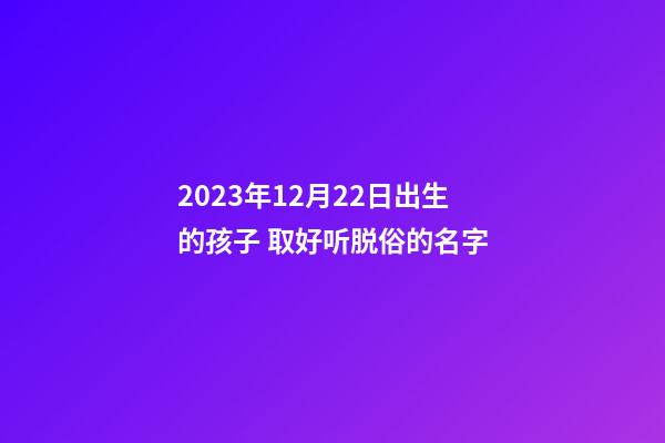 2023年12月22日出生的孩子 取好听脱俗的名字